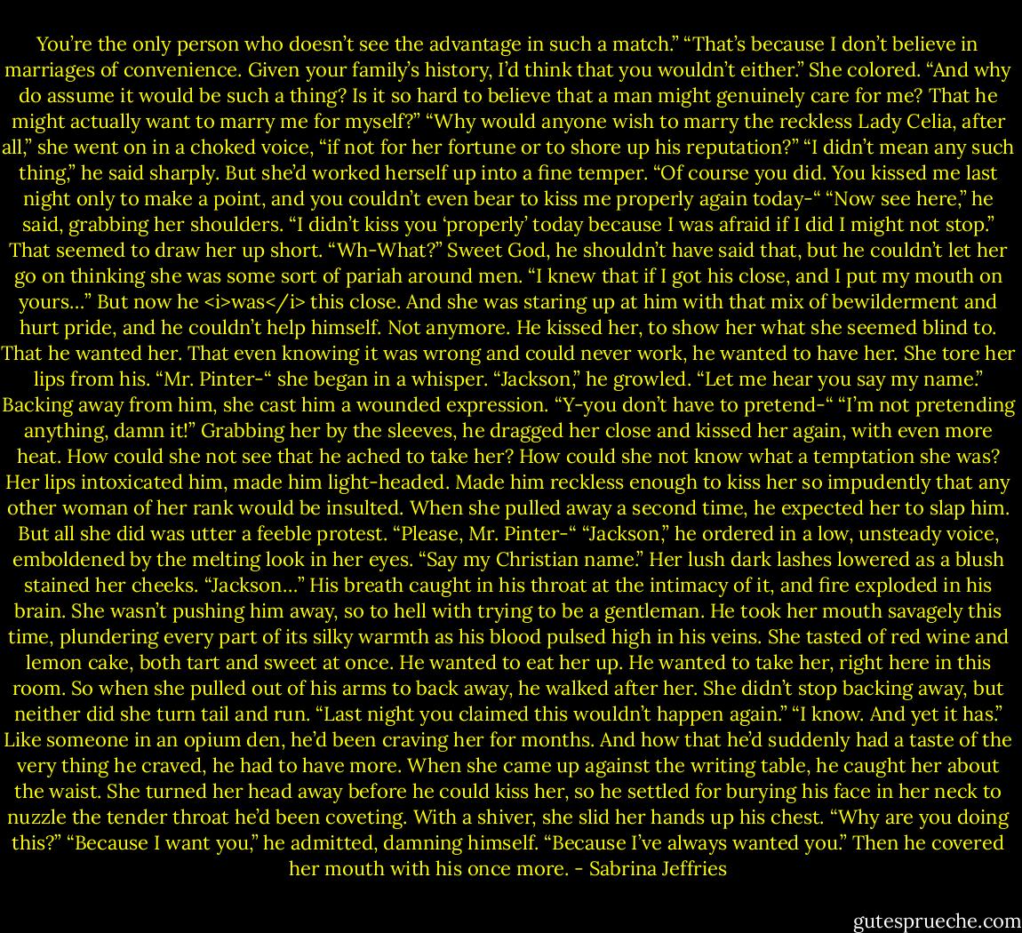 You’re the only person who doesn’t see the advantage in such a match.”<br />“That’s because I don’t believe in marriages of convenience. Given your family’s history, I’d think that you wouldn’t either.”<br />She colored. “And why do assume it would be such a thing? Is it so hard to believe that a man might genuinely care for me? That he might actually want to marry me for myself?”<br />“Why would anyone wish to marry the reckless Lady Celia, after all,” she went on in a choked voice, “if not for her fortune or to shore up his reputation?”<br />“I didn’t mean any such thing,” he said sharply.<br />But she’d worked herself up into a fine temper. “Of course you did. You kissed me last night only to make a point, and you couldn’t even bear to kiss me properly again today-“<br />“Now see here,” he said, grabbing her shoulders. “I didn’t kiss you ‘properly’ today because I was afraid if I did I might not stop.”<br />That seemed to draw her up short. “Wh-What?”<br />Sweet God, he shouldn’t have said that, but he couldn’t let her go on thinking she was some sort of pariah around men. “I knew that if I got his close, and I put my mouth on yours…”<br />But now he <i>was</i> this close. And she was staring up at him with that mix of bewilderment and hurt pride, and he couldn’t help himself. Not anymore.<br />He kissed her, to show her what she seemed blind to. That he wanted her. That even knowing it was wrong and could never work, he wanted to have her.<br />She tore her lips from his. “Mr. Pinter-“ she began in a whisper.<br />“Jackson,” he growled. “Let me hear you say my name.”<br />Backing away from him, she cast him a wounded expression. “Y-you don’t have to pretend-“<br />“I’m not pretending anything, damn it!”<br />Grabbing her by the sleeves, he dragged her close and kissed her again, with even more heat. How could she not see that he ached to take her? How could she not know what a temptation she was? Her lips intoxicated him, made him light-headed. Made him reckless enough to kiss her so impudently that any other woman of her rank would be insulted.<br />When she pulled away a second time, he expected her to slap him. But all she did was utter a feeble protest. “Please, Mr. Pinter-“<br />“Jackson,” he ordered in a low, unsteady voice, emboldened by the melting look in her eyes. “Say my Christian name.”<br />Her lush dark lashes lowered as a blush stained her cheeks. “Jackson…”<br />His breath caught in his throat at the intimacy of it, and fire exploded in his brain. She wasn’t pushing him away, so to hell with trying to be a gentleman.<br />He took her mouth savagely this time, plundering every part of its silky warmth as his blood pulsed high in his veins. She tasted of red wine and lemon cake, both tart and sweet at once. He wanted to eat her up. He wanted to take her, right here in this room.<br />So when she pulled out of his arms to back away, he walked after her.<br />She didn’t stop backing away, but neither did she turn tail and run. “Last night you claimed this wouldn’t happen again.”<br />“I know. And yet it has.” Like someone in an opium den, he’d been craving her for months. And how that he’d suddenly had a taste of the very thing he craved, he had to have more.<br />When she came up against the writing table, he caught her about the waist. She turned her head away before he could kiss her, so he settled for burying his face in her neck to nuzzle the tender throat he’d been coveting.<br />With a shiver, she slid her hands up his chest. “Why are you doing this?”<br />“Because I want you,” he admitted, damning himself. “Because I’ve always wanted you.”<br />Then he covered her mouth with his once more. - Sabrina Jeffries