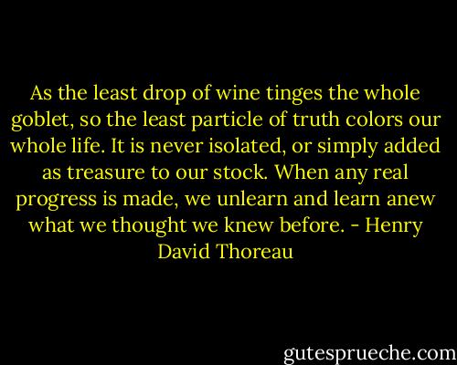 As the least drop of wine tinges the whole goblet, so the least particle of truth colors our whole life. It is never isolated, or simply added as treasure to our stock. When any real progress is made, we unlearn and learn anew what we thought we knew before. - Henry David Thoreau