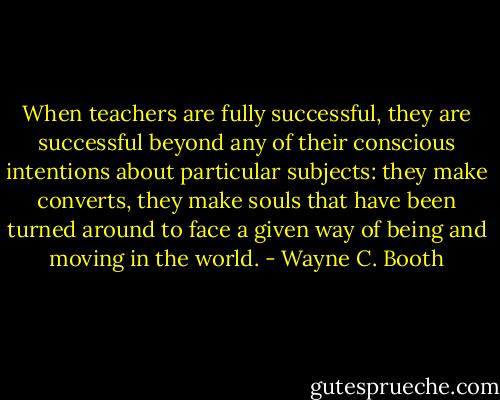 When teachers are fully successful, they are successful beyond any of their conscious intentions about particular subjects: they make converts, they make souls that have been turned around to face a given way of being and moving in the world. - Wayne C. Booth