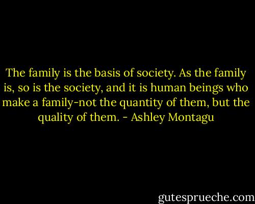 The family is the basis of society. As the family is, so is the society, and it is human beings who make a family-not the quantity of them, but the quality of them. - Ashley Montagu