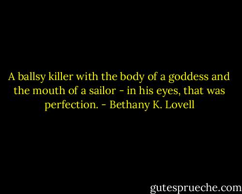 A ballsy killer with the body of a goddess and the mouth of a sailor - in his eyes, that was perfection. - Bethany K. Lovell