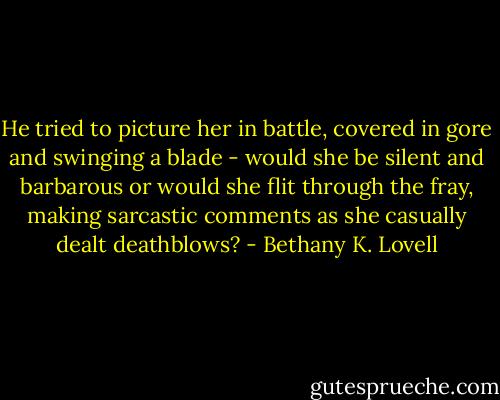He tried to picture her in battle, covered in gore and swinging a blade - would she be silent and barbarous or would she flit through the fray, making sarcastic comments as she casually dealt deathblows? - Bethany K. Lovell
