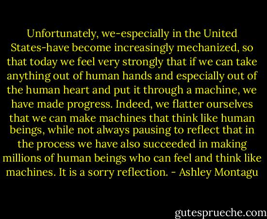 Unfortunately, we-especially in the United States-have become increasingly mechanized, so that today we feel very strongly that if we can take anything out of human hands and especially out of the human heart and put it through a machine, we have made progress. Indeed, we flatter ourselves that we can make machines that think like human beings, while not always pausing to reflect that in the process we have also succeeded in making millions of human beings who can feel and think like machines. It is a sorry reflection. - Ashley Montagu