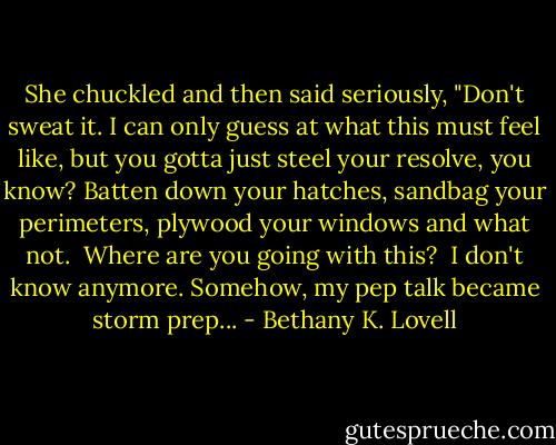She chuckled and then said seriously, "Don't sweat it. I can only guess at what this must feel like, but you gotta just steel your resolve, you know? Batten down your hatches, sandbag your perimeters, plywood your windows and what not.<br /><br />Where are you going with this?<br /><br />I don't know anymore. Somehow, my pep talk became storm prep... - Bethany K. Lovell