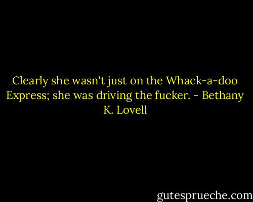 Clearly she wasn't just on the Whack-a-doo Express; she was driving the fucker. - Bethany K. Lovell