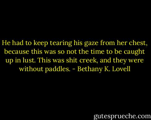 He had to keep tearing his gaze from her chest, because this was so not the time to be caught up in lust. This was shit creek, and they were without paddles. - Bethany K. Lovell