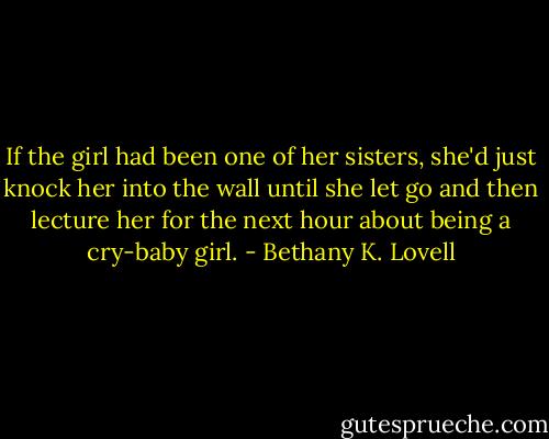 If the girl had been one of her sisters, she'd just knock her into the wall until she let go and then lecture her for the next hour about being a cry-baby girl. - Bethany K. Lovell