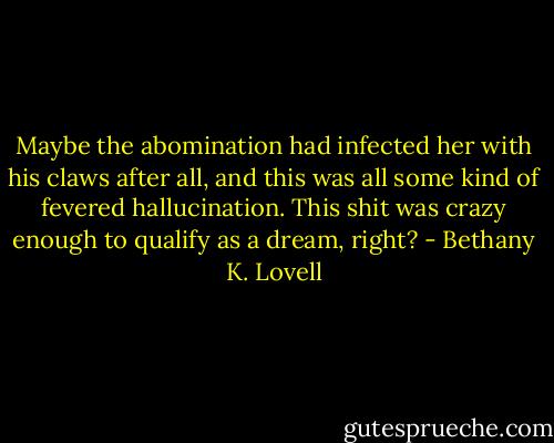 Maybe the abomination had infected her with his claws after all, and this was all some kind of fevered hallucination. This shit was crazy enough to qualify as a dream, right? - Bethany K. Lovell