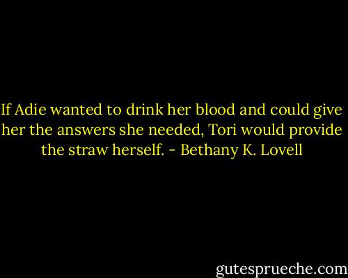 If Adie wanted to drink her blood and could give her the answers she needed, Tori would provide the straw herself. - Bethany K. Lovell