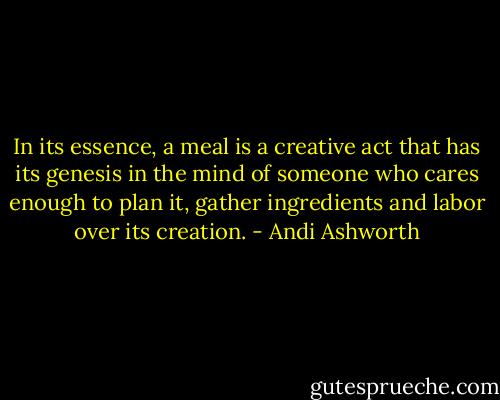 In its essence, a meal is a creative act that has its genesis in the mind of someone who cares enough to plan it, gather ingredients and labor over its creation. - Andi Ashworth