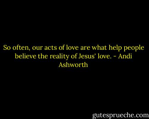 So often, our acts of love are what help people believe the reality of Jesus' love. - Andi Ashworth
