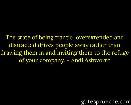The state of being frantic, overextended and distracted drives people away rather than drawing them in and inviting them to the refuge of your company. - Andi Ashworth