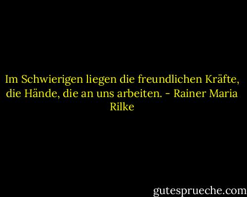 Im Schwierigen liegen die freundlichen Kräfte, die Hände, die an uns arbeiten. - Rainer Maria Rilke