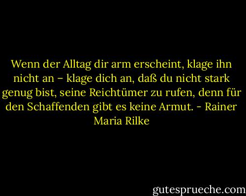 Wenn der Alltag dir arm erscheint, klage ihn nicht an – klage dich an, daß du nicht stark genug bist, seine Reichtümer zu rufen, denn für den Schaffenden gibt es keine Armut. - Rainer Maria Rilke