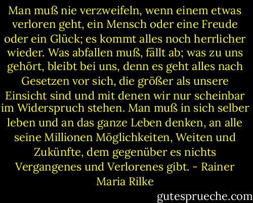 Man muß nie verzweifeln, wenn einem etwas verloren geht, ein Mensch oder eine Freude oder ein Glück; es kommt alles noch herrlicher wieder. Was abfallen muß, fällt ab; was zu uns gehört, bleibt bei uns, denn es geht alles nach Gesetzen vor sich, die größer als unsere Einsicht sind und mit denen wir nur scheinbar im Widerspruch stehen. Man muß in sich selber leben und an das ganze Leben denken, an alle seine Millionen Möglichkeiten, Weiten und Zukünfte, dem gegenüber es nichts Vergangenes und Verlorenes gibt. - Rainer Maria Rilke