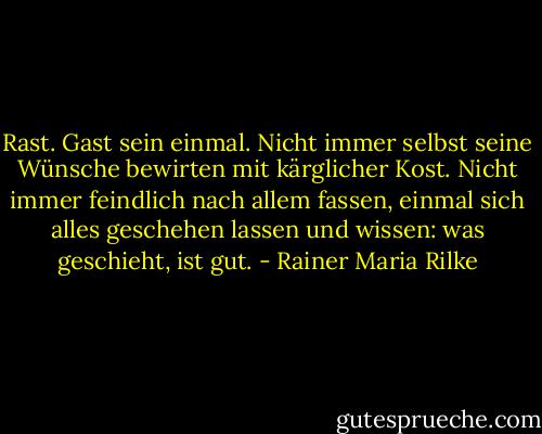 Rast. Gast sein einmal. Nicht immer selbst seine Wünsche bewirten mit kärglicher Kost. Nicht immer feindlich nach allem fassen, einmal sich alles geschehen lassen und wissen: was geschieht, ist gut. - Rainer Maria Rilke