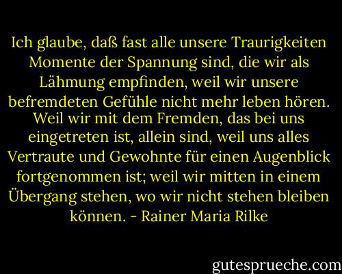 Ich glaube, daß fast alle unsere Traurigkeiten Momente der Spannung sind, die wir als Lähmung empfinden, weil wir unsere befremdeten Gefühle nicht mehr leben hören. Weil wir mit dem Fremden, das bei uns eingetreten ist, allein sind, weil uns alles Vertraute und Gewohnte für einen Augenblick fortgenommen ist; weil wir mitten in einem Übergang stehen, wo wir nicht stehen bleiben können. - Rainer Maria Rilke