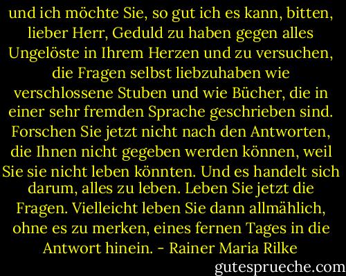 und ich möchte Sie, so gut ich es kann, bitten, lieber Herr, Geduld zu haben gegen alles Ungelöste in Ihrem Herzen und zu versuchen, die Fragen selbst liebzuhaben wie verschlossene Stuben und wie Bücher, die in einer sehr fremden Sprache geschrieben sind. Forschen Sie jetzt nicht nach den Antworten, die Ihnen nicht gegeben werden können, weil Sie sie nicht leben könnten. Und es handelt sich darum, alles zu leben. Leben Sie jetzt die Fragen. Vielleicht leben Sie dann allmählich, ohne es zu merken, eines fernen Tages in die Antwort hinein. - Rainer Maria Rilke