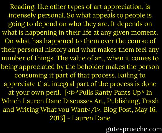 Reading, like other types of art appreciation, is intensely personal. So what appeals to people is going to depend on who they are. It depends on what is happening in their life at any given moment. On what has happened to them over the course of their personal history and what makes them feel any number of things. The value of art, when it comes to being appreciated by the beholder makes the person consuming it part of that process. Failing to appreciate that integral part of the process is done at your own peril.<br /><br />[<i>*Pulls Ranty Pants Up* In Which Lauren Dane Discusses Art, Publishing, Trash and Writing What you Want</i>, Blog Post, May 16, 2013] - Lauren Dane