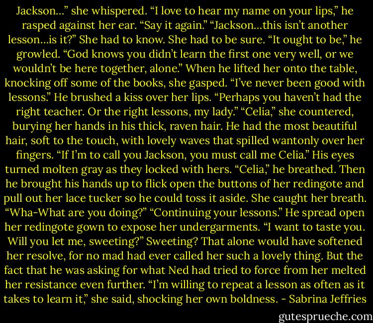 Jackson…” she whispered.<br />“I love to hear my name on your lips,” he rasped against her ear. “Say it again.”<br />“Jackson…this isn’t another lesson…is it?” She had to know. She had to be sure.<br />“It ought to be,” he growled. “God knows you didn’t learn the first one very well, or we wouldn’t be here together, alone.”<br />When he lifted her onto the table, knocking off some of the books, she gasped. “I’ve never been good with lessons.”<br />He brushed a kiss over her lips. “Perhaps you haven’t had the right teacher. Or the right lessons, my lady.”<br />“Celia,” she countered, burying her hands in his thick, raven hair. He had the most beautiful hair, soft to the touch, with lovely waves that spilled wantonly over her fingers. “If I’m to call you Jackson, you must call me Celia.”<br />His eyes turned molten gray as they locked with hers. “Celia,” he breathed. Then he brought his hands up to flick open the buttons of her redingote and pull out her lace tucker so he could toss it aside.<br />She caught her breath. “Wha-What are you doing?”<br />“Continuing your lessons.” He spread open her redingote gown to expose her undergarments. “I want to taste you. Will you let me, sweeting?”<br />Sweeting? That alone would have softened her resolve, for no mad had ever called her such a lovely thing. But the fact that he was asking for what Ned had tried to force from her melted her resistance even further.<br />“I’m willing to repeat a lesson as often as it takes to learn it,” she said, shocking her own boldness. - Sabrina Jeffries