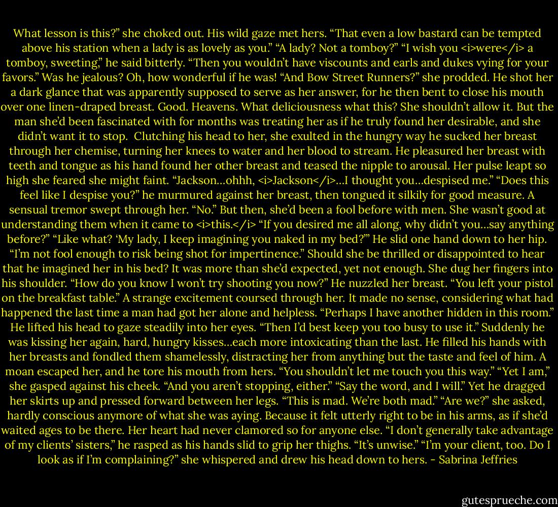 What lesson is this?” she choked out.<br />His wild gaze met hers. “That even a low bastard can be tempted above his station when a lady is as lovely as you.”<br />“A lady? Not a tomboy?”<br />“I wish you <i>were</i> a tomboy, sweeting,” he said bitterly. “Then you wouldn’t have viscounts and earls and dukes vying for your favors.”<br />Was he jealous? Oh, how wonderful if he was! “And Bow Street Runners?” she prodded.<br />He shot her a dark glance that was apparently supposed to serve as her answer, for he then bent to close his mouth over one linen-draped breast.<br />Good. Heavens. What deliciousness what this? She shouldn’t allow it. But the man she’d been fascinated with for months was treating her as if he truly found her desirable, and she didn’t want it to stop. <br />Clutching his head to her, she exulted in the hungry way he sucked her breast through her chemise, turning her knees to water and her blood to stream.<br />He pleasured her breast with teeth and tongue as his hand found her other breast and teased the nipple to arousal. Her pulse leapt so high she feared she might faint. “Jackson…ohhh, <i>Jackson</i>…I thought you…despised me.”<br />“Does this feel like I despise you?” he murmured against her breast, then tongued it silkily for good measure.<br />A sensual tremor swept through her. “No.” But then, she’d been a fool before with men. She wasn’t good at understanding them when it came to <i>this.</i> “If you desired me all along, why didn’t you…say anything before?”<br />“Like what? ‘My lady, I keep imagining you naked in my bed?’” He slid one hand down to her hip. “I’m not fool enough to risk being shot for impertinence.”<br />Should she be thrilled or disappointed to hear that he imagined her in his bed? It was more than she’d expected, yet not enough.<br />She dug her fingers into his shoulder. “How do you know I won’t try shooting you now?”<br />He nuzzled her breast. “You left your pistol on the breakfast table.”<br />A strange excitement coursed through her. It made no sense, considering what had happened the last time a man had got her alone and helpless. “Perhaps I have another hidden in this room.”<br />He lifted his head to gaze steadily into her eyes. “Then I’d best keep you too busy to use it.”<br />Suddenly he was kissing her again, hard, hungry kisses…each more intoxicating than the last. He filled his hands with her breasts and fondled them shamelessly, distracting her from anything but the taste and feel of him.<br />A moan escaped her, and he tore his mouth from hers. “You shouldn’t let me touch you this way.”<br />“Yet I am,” she gasped against his cheek. “And you aren’t stopping, either.”<br />“Say the word, and I will.” Yet he dragged her skirts up and pressed forward between her legs. “This is mad. We’re both mad.”<br />“Are we?” she asked, hardly conscious anymore of what she was aying.<br />Because it felt utterly right to be in his arms, as if she’d waited ages to be there. Her heart had never clamored so for anyone else.<br />“I don’t generally take advantage of my clients’ sisters,” he rasped as his hands slid to grip her thighs. “It’s unwise.”<br />“I’m your client, too. Do I look as if I’m complaining?” she whispered and drew his head down to hers. - Sabrina Jeffries