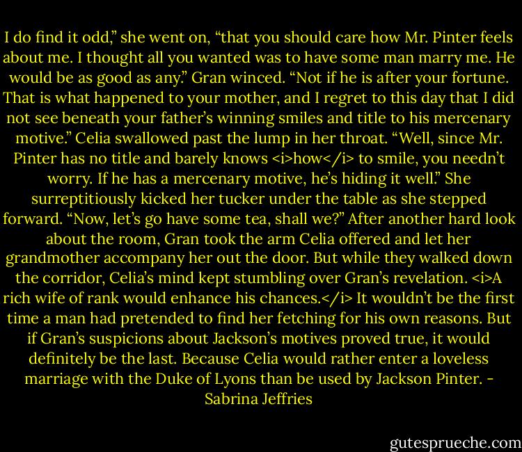 I do find it odd,” she went on, “that you should care how Mr. Pinter feels about me. I thought all you wanted was to have some man marry me. He would be as good as any.”<br />Gran winced. “Not if he is after your fortune. That is what happened to your mother, and I regret to this day that I did not see beneath your father’s winning smiles and title to his mercenary motive.”<br />Celia swallowed past the lump in her throat. “Well, since Mr. Pinter has no title and barely knows <i>how</i> to smile, you needn’t worry. If he has a mercenary motive, he’s hiding it well.” She surreptitiously kicked her tucker under the table as she stepped forward. “Now, let’s go have some tea, shall we?”<br />After another hard look about the room, Gran took the arm Celia offered and let her grandmother accompany her out the door. But while they walked down the corridor, Celia’s mind kept stumbling over Gran’s revelation.<br /><i>A rich wife of rank would enhance his chances.</i><br />It wouldn’t be the first time a man had pretended to find her fetching for his own reasons. But if Gran’s suspicions about Jackson’s motives proved true, it would definitely be the last. Because Celia would rather enter a loveless marriage with the Duke of Lyons than be used by Jackson Pinter. - Sabrina Jeffries