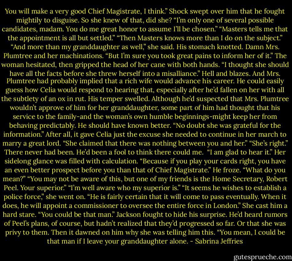 You will make a very good Chief Magistrate, I think.”<br />Shock swept over him that he fought mightily to disguise. So she knew of that, did she? “I’m only one of several possible candidates, madam. You do me great honor to assume I’ll be chosen.”<br />“Masters tells me that the appointment is all but settled.”<br />“Then Masters knows more than I do on the subject.”<br />“And more than my granddaughter as well,” she said.<br />His stomach knotted. Damn Mrs. Plumtree and her machinations. “But I’m sure you took great pains to inform her of it.”<br />The woman hesitated, then gripped the head of her cane with both hands. “I thought she should have all the facts before she threw herself into a misalliance.”<br />Hell and blazes. And Mrs. Plumtree had probably implied that a rich wife would advance his career. He could easily guess how Celia would respond to hearing that, especially after he’d fallen on her with all the subtlety of an ox in rut.<br />His temper swelled. Although he’d suspected that Mrs. Plumtree wouldn’t approve of him for her granddaughter, some part of him had thought that his service to the family-and the woman’s own humble beginnings-might keep her from behaving predictably. He should have known better.<br />“No doubt she was grateful for the information.” After all, it gave Celia just the excuse she needed to continue in her march to marry a great lord.<br />“She claimed that there was nothing between you and her.”<br />“She’s right.” There never had been. He’d been a fool to think there could me. <br />“I am glad to hear it.” Her sidelong glance was filled with calculation. “Because if you play your cards right, you have an even better prospect before you than that of Chief Magistrate.”<br />He froze. “What do you mean?”<br />“You may not be aware of this, but one of my friends is the Home Secretary, Robert Peel. Your superior.”<br />“I’m well aware who my superior is.”<br />“It seems he wishes to establish a police force,” she went on. “He is fairly certain that it will come to pass eventually. When it does, he will appoint a commissioner to oversee the entire force in London.” She cast him a hard stare. “You could be that man.”<br />Jackson fought to hide his surprise. He’d heard rumors of Peel’s plans, of course, but hadn’t realized that they’d progressed so far. Or that she was privy to them.<br />Then it dawned on him why she was telling him this. “You mean, I could be that man if I leave your granddaughter alone. - Sabrina Jeffries