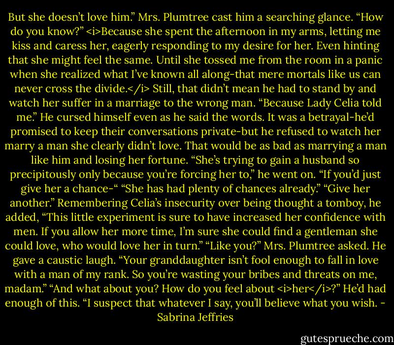 But she doesn’t love him.”<br />Mrs. Plumtree cast him a searching glance. “How do you know?”<br /><i>Because she spent the afternoon in my arms, letting me kiss and caress her, eagerly responding to my desire for her. Even hinting that she might feel the same. Until she tossed me from the room in a panic when she realized what I’ve known all along-that mere mortals like us can never cross the divide.</i><br />Still, that didn’t mean he had to stand by and watch her suffer in a marriage to the wrong man. “Because Lady Celia told me.”<br />He cursed himself even as he said the words. It was a betrayal-he’d promised to keep their conversations private-but he refused to watch her marry a man she clearly didn’t love. That would be as bad as marrying a man like him and losing her fortune.<br />“She’s trying to gain a husband so precipitously only because you’re forcing her to,” he went on. “If you’d just give her a chance-“<br />“She has had plenty of chances already.”<br />“Give her another.” Remembering Celia’s insecurity over being thought a tomboy, he added, “This little experiment is sure to have increased her confidence with men. If you allow her more time, I’m sure she could find a gentleman she could love, who would love her in turn.”<br />“Like you?” Mrs. Plumtree asked.<br />He gave a caustic laugh. “Your granddaughter isn’t fool enough to fall in love with a man of my rank. So you’re wasting your bribes and threats on me, madam.”<br />“And what about you? How do you feel about <i>her</i>?”<br />He’d had enough of this. “I suspect that whatever I say, you’ll believe what you wish. - Sabrina Jeffries