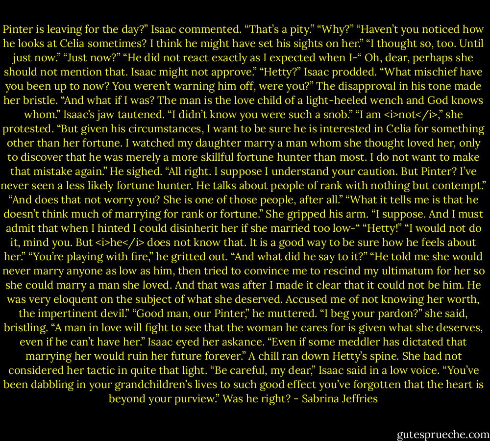 Pinter is leaving for the day?” Isaac commented. “That’s a pity.”<br />“Why?”<br />“Haven’t you noticed how he looks at Celia sometimes? I think he might have set his sights on her.”<br />“I thought so, too. Until just now.”<br />“Just now?”<br />“He did not react exactly as I expected when I-“ Oh, dear, perhaps she should not mention that. Isaac might not approve.”<br />“Hetty?” Isaac prodded. “What mischief have you been up to now? You weren’t warning him off, were you?”<br />The disapproval in his tone made her bristle. “And what if I was? The man is the love child of a light-heeled wench and God knows whom.”<br />Isaac’s jaw tautened. “I didn’t know you were such a snob.”<br />“I am <i>not</i>,” she protested. “But given his circumstances, I want to be sure he is interested in Celia for something other than her fortune. I watched my daughter marry a man whom she thought loved her, only to discover that he was merely a more skillful fortune hunter than most. I do not want to make that mistake again.”<br />He sighed. “All right. I suppose I understand your caution. But Pinter? I’ve never seen a less likely fortune hunter. He talks about people of rank with nothing but contempt.”<br />“And does that not worry you? She is one of those people, after all.”<br />“What it tells me is that he doesn’t think much of marrying for rank or fortune.”<br />She gripped his arm. “I suppose. And I must admit that when I hinted I could disinherit her if she married too low-“<br />“Hetty!”<br />“I would not do it, mind you. But <i>he</i> does not know that. It is a good way to be sure how he feels about her.”<br />“You’re playing with fire,” he gritted out. “And what did he say to it?”<br />“He told me she would never marry anyone as low as him, then tried to convince me to rescind my ultimatum for her so she could marry a man she loved. And that was after I made it clear that it could not be him. He was very eloquent on the subject of what she deserved. Accused me of not knowing her worth, the impertinent devil.”<br />“Good man, our Pinter,” he muttered.<br />“I beg your pardon?” she said, bristling.<br />“A man in love will fight to see that the woman he cares for is given what she deserves, even if he can’t have her.” Isaac eyed her askance. “Even if some meddler has dictated that marrying her would ruin her future forever.”<br />A chill ran down Hetty’s spine. She had not considered her tactic in quite that light.<br />“Be careful, my dear,” Isaac said in a low voice. “You’ve been dabbling in your grandchildren’s lives to such good effect you’ve forgotten that the heart is beyond your purview.”<br />Was he right? - Sabrina Jeffries