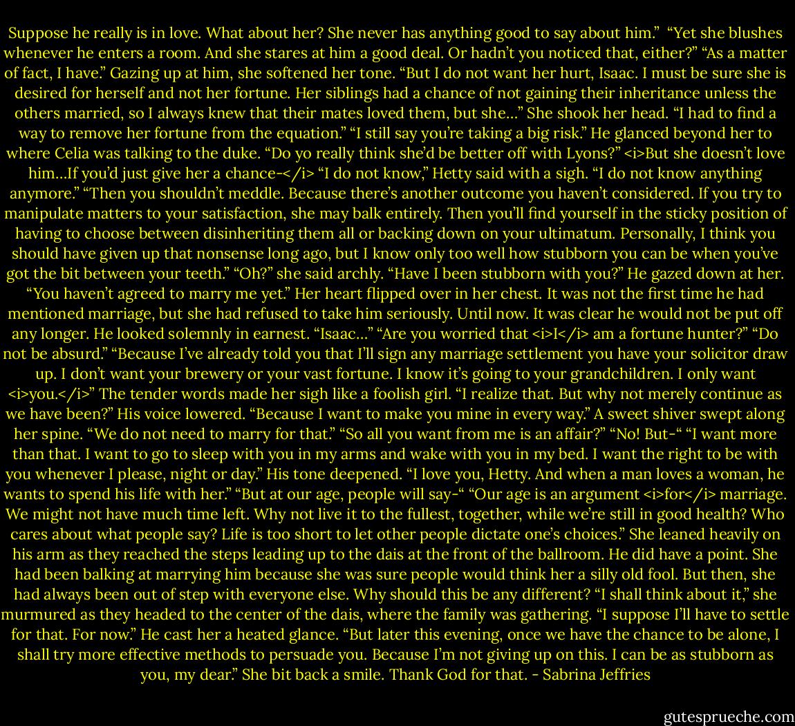 Suppose he really is in love. What about her? She never has anything good to say about him.”<br /><br />“Yet she blushes whenever he enters a room. And she stares at him a good deal. Or hadn’t you noticed that, either?”<br />“As a matter of fact, I have.” Gazing up at him, she softened her tone. “But I do not want her hurt, Isaac. I must be sure she is desired for herself and not her fortune. Her siblings had a chance of not gaining their inheritance unless the others married, so I always knew that their mates loved them, but she…” She shook her head. “I had to find a way to remove her fortune from the equation.”<br />“I still say you’re taking a big risk.” He glanced beyond her to where Celia was talking to the duke. “Do yo really think she’d be better off with Lyons?”<br /><i>But she doesn’t love him…If you’d just give her a chance-</i><br />“I do not know,” Hetty said with a sigh. “I do not know anything anymore.”<br />“Then you shouldn’t meddle. Because there’s another outcome you haven’t considered. If you try to manipulate matters to your satisfaction, she may balk entirely. Then you’ll find yourself in the sticky position of having to choose between disinheriting them all or backing down on your ultimatum. Personally, I think you should have given up that nonsense long ago, but I know only too well how stubborn you can be when you’ve got the bit between your teeth.”<br />“Oh?” she said archly. “Have I been stubborn with you?”<br />He gazed down at her. “You haven’t agreed to marry me yet.”<br />Her heart flipped over in her chest. It was not the first time he had mentioned marriage, but she had refused to take him seriously.<br />Until now. It was clear he would not be put off any longer. He looked solemnly in earnest. “Isaac…”<br />“Are you worried that <i>I</i> am a fortune hunter?”<br />“Do not be absurd.”<br />“Because I’ve already told you that I’ll sign any marriage settlement you have your solicitor draw up. I don’t want your brewery or your vast fortune. I know it’s going to your grandchildren. I only want <i>you.</i>”<br />The tender words made her sigh like a foolish girl. “I realize that. But why not merely continue as we have been?”<br />His voice lowered. “Because I want to make you mine in every way.”<br />A sweet shiver swept along her spine. “We do not need to marry for that.”<br />“So all you want from me is an affair?”<br />“No! But-“<br />“I want more than that. I want to go to sleep with you in my arms and wake with you in my bed. I want the right to be with you whenever I please, night or day.” His tone deepened. “I love you, Hetty. And when a man loves a woman, he wants to spend his life with her.”<br />“But at our age, people will say-“<br />“Our age is an argument <i>for</i> marriage. We might not have much time left. Why not live it to the fullest, together, while we’re still in good health? Who cares about what people say? Life is too short to let other people dictate one’s choices.”<br />She leaned heavily on his arm as they reached the steps leading up to the dais at the front of the ballroom. He did have a point. She had been balking at marrying him because she was sure people would think her a silly old fool.<br />But then, she had always been out of step with everyone else. Why should this be any different? “I shall think about it,” she murmured as they headed to the center of the dais, where the family was gathering.<br />“I suppose I’ll have to settle for that. For now.” He cast her a heated glance. “But later this evening, once we have the chance to be alone, I shall try more effective methods to persuade you. Because I’m not giving up on this. I can be as stubborn as you, my dear.”<br />She bit back a smile. Thank God for that. - Sabrina Jeffries