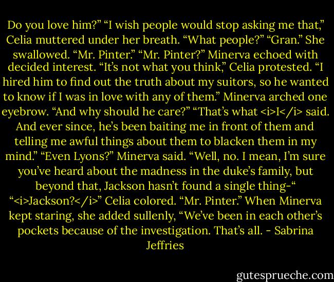 Do you love him?”<br />“I wish people would stop asking me that,” Celia muttered under her breath.<br />“What people?”<br />“Gran.” She swallowed. “Mr. Pinter.”<br />“Mr. Pinter?” Minerva echoed with decided interest.<br />“It’s not what you think,” Celia protested. “I hired him to find out the truth about my suitors, so he wanted to know if I was in love with any of them.”<br />Minerva arched one eyebrow. “And why should he care?”<br />“That’s what <i>I</i> said. And ever since, he’s been baiting me in front of them and telling me awful things about them to blacken them in my mind.”<br />“Even Lyons?” Minerva said.<br />“Well, no. I mean, I’m sure you’ve heard about the madness in the duke’s family, but beyond that, Jackson hasn’t found a single thing-“<br />“<i>Jackson?</i>”<br />Celia colored. “Mr. Pinter.” When Minerva kept staring, she added sullenly, “We’ve been in each other’s pockets because of the investigation. That’s all. - Sabrina Jeffries