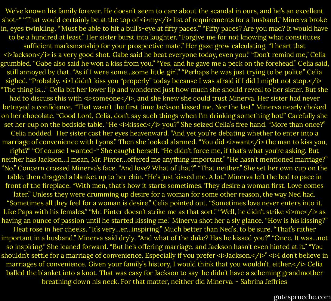 We’ve known his family forever. He doesn’t seem to care about the scandal in ours, and he’s an excellent shot-“<br />“That would certainly be at the top of <i>my</i> list of requirements for a husband,” Minerva broke in, eyes twinkling. “’Must be able to hit a bull’s-eye at fifty paces.’”<br />“Fifty paces? Are you mad? It would have to be a hundred at least.”<br />Her sister burst into laughter. “Forgive me for not knowing what constitutes sufficient marksmanship for your prospective mate.” Her gaze grew calculating. “I heart that <i>Jackson</i> is a very good shot. Gabe said he beat everyone today, even you.”<br />“Don’t remind me,” Celia grumbled.<br />“Gabe also said he won a kiss from you.”<br />“Yes, and he gave me a peck on the forehead,” Celia said, still annoyed by that. “As if I were some…some little girl.”<br />“Perhaps he was just trying to be polite.”<br />Celia sighed. “Probably.<br /><i>I didn’t kiss you “properly” today because I was afraid if I did I might not stop.</i> <br />“The thing is…” Celia bit her lower lip and wondered just how much she should reveal to her sister. But she had to discuss this with <i>someone</i>, and she knew she could trust Minerva. Her sister had never betrayed a confidence. “That wasn’t the first time Jackson kissed me. Nor the last.”<br />Minerva nearly choked on her chocolate. “Good Lord, Celia, don’t say such things when I’m drinking something hot!” Carefully she set her cup on the bedside table. “He <i>kissed</i> you?” She seized Celia’s free hand. “More than once?”<br />Celia nodded. <br />Her sister cast her eyes heavenward. “And yet you’re debating whether to enter into a marriage of convenience with Lyons.” Then she looked alarmed. “You did <i>want</i> the man to kiss you, right?”<br />“Of course I wanted-“ She caught herself. “He didn’t force me, if that’s what you’re asking. But neither has Jackson…I mean, Mr. Pinter…offered me anything important.”<br />“He hasn’t mentioned marriage?”<br />“No.”<br />Concern crossed Minerva’s face. “And love? What of that?”<br />“That neither.” She set her own cup on the table, then dragged a blanket up to her chin. “He’s just kissed me. A lot.”<br />Minerva left the bed to pace in front of the fireplace. “With men, that’s how it starts sometimes. They desire a woman first. Love comes later.”<br />Unless they were drumming up desire for a woman for some other reason, the way Ned had. “Sometimes all they feel for a woman is desire,” Celia pointed out. “Sometimes love never enters into it. Like Papa with his females.”<br />“Mr. Pinter doesn’t strike me as that sort.”<br />“Well, he didn’t strike <i>me</i> as having an ounce of passion until he started kissing me.”<br />Minerva shot her a sly glance. “How is his kissing?”<br />Heat rose in her cheeks. “It’s very…er…inspiring.” Much better than Ned’s, to be sure.<br />“That’s rather important in a husband,” Minerva said dryly. “And what of the duke? Has he kissed you?”<br />“Once. It was…not so inspiring.” She leaned forward. “But he’s offering marriage, and Jackson hasn’t even hinted at it.”<br />“You shouldn’t settle for a marriage of convenience. Especially if you prefer <i>Jackson.</i>”<br /><i>I don’t believe in marriages of convenience. Given your family’s history, I would think that you wouldn’t, either.</i><br />Celia balled the blanket into a knot. That was easy for Jackson to say-he didn’t have a scheming grandmother breathing down his neck. For that matter, neither did Minerva. - Sabrina Jeffries