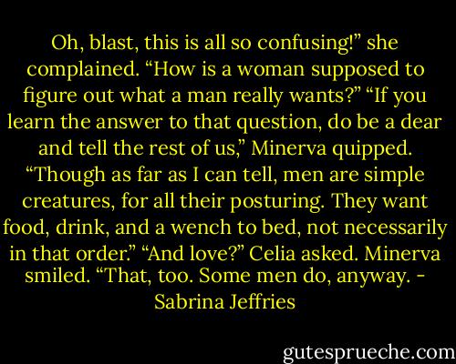 Oh, blast, this is all so confusing!” she complained. “How is a woman supposed to figure out what a man really wants?”<br />“If you learn the answer to that question, do be a dear and tell the rest of us,” Minerva quipped. “Though as far as I can tell, men are simple creatures, for all their posturing. They want food, drink, and a wench to bed, not necessarily in that order.”<br />“And love?” Celia asked.<br />Minerva smiled. “That, too. Some men do, anyway. - Sabrina Jeffries