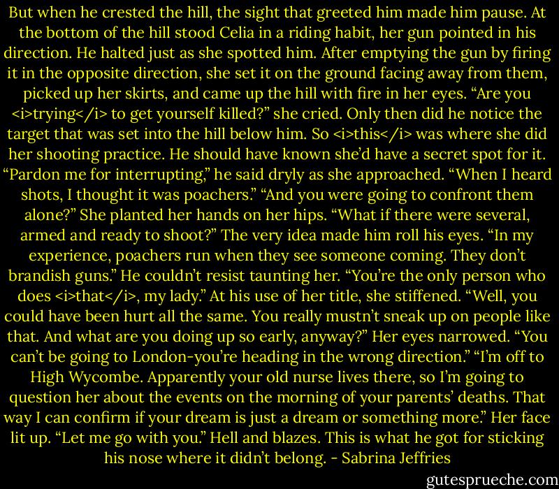But when he crested the hill, the sight that greeted him made him pause. At the bottom of the hill stood Celia in a riding habit, her gun pointed in his direction. He halted just as she spotted him.<br />After emptying the gun by firing it in the opposite direction, she set it on the ground facing away from them, picked up her skirts, and came up the hill with fire in her eyes. “Are you <i>trying</i> to get yourself killed?” she cried.<br />Only then did he notice the target that was set into the hill below him. So <i>this</i> was where she did her shooting practice. He should have known she’d have a secret spot for it.<br />“Pardon me for interrupting,” he said dryly as she approached. “When I heard shots, I thought it was poachers.”<br />“And you were going to confront them alone?” She planted her hands on her hips. “What if there were several, armed and ready to shoot?”<br />The very idea made him roll his eyes. “In my experience, poachers run when they see someone coming. They don’t brandish guns.” He couldn’t resist taunting her. “You’re the only person who does <i>that</i>, my lady.”<br />At his use of her title, she stiffened. “Well, you could have been hurt all the same. You really mustn’t sneak up on people like that. And what are you doing up so early, anyway?” Her eyes narrowed. “You can’t be going to London-you’re heading in the wrong direction.”<br />“I’m off to High Wycombe. Apparently your old nurse lives there, so I’m going to question her about the events on the morning of your parents’ deaths. That way I can confirm if your dream is just a dream or something more.”<br />Her face lit up. “Let me go with you.”<br />Hell and blazes. This is what he got for sticking his nose where it didn’t belong. - Sabrina Jeffries