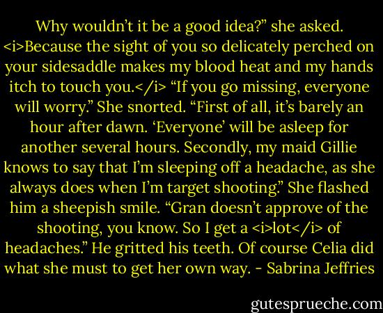 Why wouldn’t it be a good idea?” she asked.<br /><i>Because the sight of you so delicately perched on your sidesaddle makes my blood heat and my hands itch to touch you.</i><br />“If you go missing, everyone will worry.”<br />She snorted. “First of all, it’s barely an hour after dawn. ‘Everyone’ will be asleep for another several hours. Secondly, my maid Gillie knows to say that I’m sleeping off a headache, as she always does when I’m target shooting.” She flashed him a sheepish smile. “Gran doesn’t approve of the shooting, you know. So I get a <i>lot</i> of headaches.”<br />He gritted his teeth. Of course Celia did what she must to get her own way. - Sabrina Jeffries