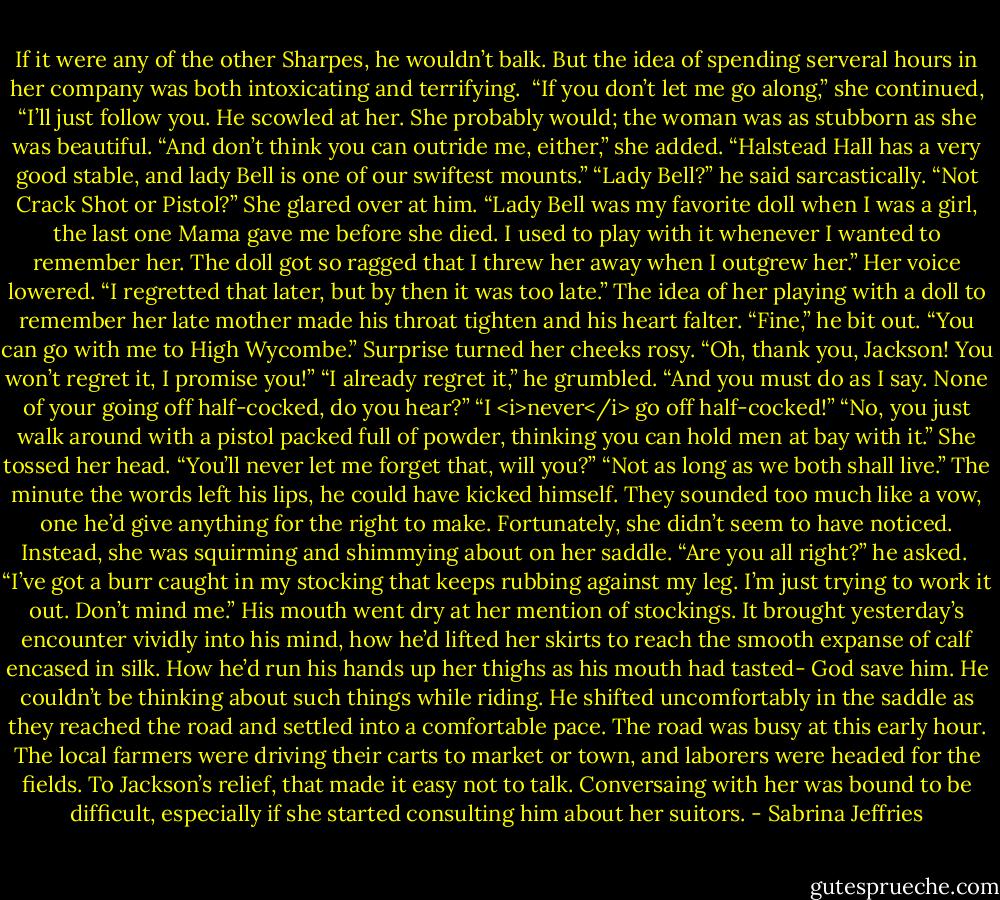 If it were any of the other Sharpes, he wouldn’t balk. But the idea of spending serveral hours in her company was both intoxicating and terrifying. <br />“If you don’t let me go along,” she continued, “I’ll just follow you.<br />He scowled at her. She probably would; the woman was as stubborn as she was beautiful.<br />“And don’t think you can outride me, either,” she added. “Halstead Hall has a very good stable, and lady Bell is one of our swiftest mounts.”<br />“Lady Bell?” he said sarcastically. “Not Crack Shot or Pistol?”<br />She glared over at him. “Lady Bell was my favorite doll when I was a girl, the last one Mama gave me before she died. I used to play with it whenever I wanted to remember her. The doll got so ragged that I threw her away when I outgrew her.” Her voice lowered. “I regretted that later, but by then it was too late.”<br />The idea of her playing with a doll to remember her late mother made his throat tighten and his heart falter. “Fine,” he bit out. “You can go with me to High Wycombe.”<br />Surprise turned her cheeks rosy. “Oh, thank you, Jackson! You won’t regret it, I promise you!”<br />“I already regret it,” he grumbled. “And you must do as I say. None of your going off half-cocked, do you hear?”<br />“I <i>never</i> go off half-cocked!”<br />“No, you just walk around with a pistol packed full of powder, thinking you can hold men at bay with it.”<br />She tossed her head. “You’ll never let me forget that, will you?”<br />“Not as long as we both shall live.”<br />The minute the words left his lips, he could have kicked himself. They sounded too much like a vow, one he’d give anything for the right to make.<br />Fortunately, she didn’t seem to have noticed. Instead, she was squirming and shimmying about on her saddle.<br />“Are you all right?” he asked. <br />“I’ve got a burr caught in my stocking that keeps rubbing against my leg. I’m just trying to work it out. Don’t mind me.”<br />His mouth went dry at her mention of stockings. It brought yesterday’s encounter vividly into his mind, how he’d lifted her skirts to reach the smooth expanse of calf encased in silk. How he’d run his hands up her thighs as his mouth had tasted-<br />God save him. He couldn’t be thinking about such things while riding. He shifted uncomfortably in the saddle as they reached the road and settled into a comfortable pace.<br />The road was busy at this early hour. The local farmers were driving their carts to market or town, and laborers were headed for the fields. To Jackson’s relief, that made it easy not to talk. Conversaing with her was bound to be difficult, especially if she started consulting him about her suitors. - Sabrina Jeffries