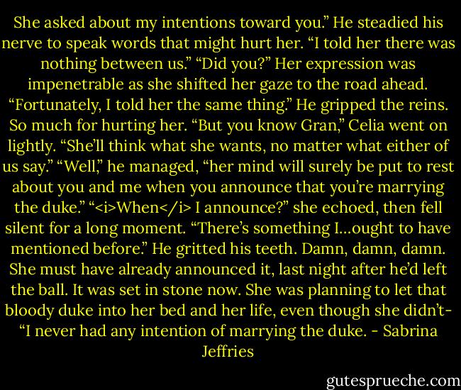 She asked about my intentions toward you.” He steadied his nerve to speak words that might hurt her. “I told her there was nothing between us.”<br />“Did you?” Her expression was impenetrable as she shifted her gaze to the road ahead. “Fortunately, I told her the same thing.”<br />He gripped the reins. So much for hurting her.<br />“But you know Gran,” Celia went on lightly. “She’ll think what she wants, no matter what either of us say.”<br />“Well,” he managed, “her mind will surely be put to rest about you and me when you announce that you’re marrying the duke.”<br />“<i>When</i> I announce?” she echoed, then fell silent for a long moment. “There’s something I…ought to have mentioned before.”<br />He gritted his teeth. Damn, damn, damn. She must have already announced it, last night after he’d left the ball. It was set in stone now. She was planning to let that bloody duke into her bed and her life, even though she didn’t-<br />“I never had any intention of marrying the duke. - Sabrina Jeffries