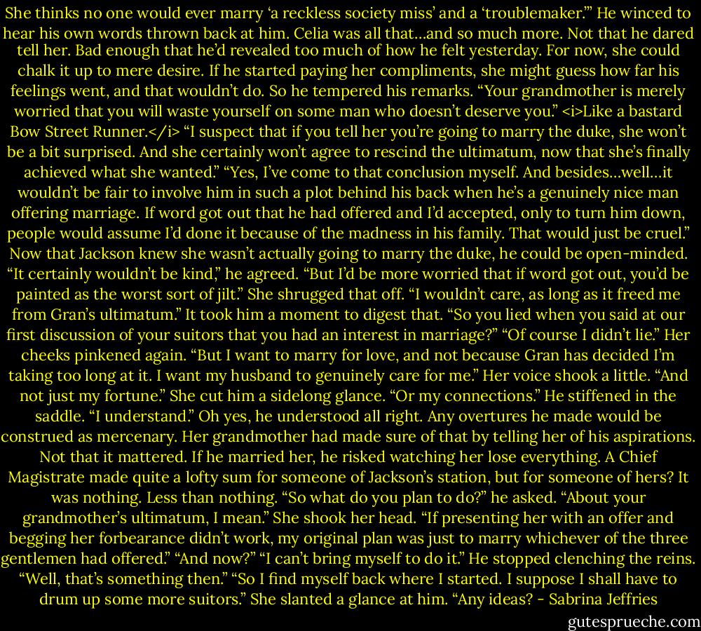 She thinks no one would ever marry ‘a reckless society miss’ and a ‘troublemaker.’”<br />He winced to hear his own words thrown back at him. Celia was all that…and so much more. Not that he dared tell her. Bad enough that he’d revealed too much of how he felt yesterday. For now, she could chalk it up to mere desire. If he started paying her compliments, she might guess how far his feelings went, and that wouldn’t do.<br />So he tempered his remarks. “Your grandmother is merely worried that you will waste yourself on some man who doesn’t deserve you.” <i>Like a bastard Bow Street Runner.</i> “I suspect that if you tell her you’re going to marry the duke, she won’t be a bit surprised. And she certainly won’t agree to rescind the ultimatum, now that she’s finally achieved what she wanted.”<br />“Yes, I’ve come to that conclusion myself. And besides…well…it wouldn’t be fair to involve him in such a plot behind his back when he’s a genuinely nice man offering marriage. If word got out that he had offered and I’d accepted, only to turn him down, people would assume I’d done it because of the madness in his family. That would just be cruel.”<br />Now that Jackson knew she wasn’t actually going to marry the duke, he could be open-minded. “It certainly wouldn’t be kind,” he agreed. “But I’d be more worried that if word got out, you’d be painted as the worst sort of jilt.”<br />She shrugged that off. “I wouldn’t care, as long as it freed me from Gran’s ultimatum.”<br />It took him a moment to digest that. “So you lied when you said at our first discussion of your suitors that you had an interest in marriage?”<br />“Of course I didn’t lie.” Her cheeks pinkened again. “But I want to marry for love, and not because Gran has decided I’m taking too long at it. I want my husband to genuinely care for me.” Her voice shook a little. “And not just my fortune.” She cut him a sidelong glance. “Or my connections.”<br />He stiffened in the saddle. “I understand.” Oh yes, he understood all right. Any overtures he made would be construed as mercenary. Her grandmother had made sure of that by telling her of his aspirations.<br />Not that it mattered. If he married her, he risked watching her lose everything. A Chief Magistrate made quite a lofty sum for someone of Jackson’s station, but for someone of hers?<br />It was nothing. Less than nothing.<br />“So what do you plan to do?” he asked. “About your grandmother’s ultimatum, I mean.”<br />She shook her head. “If presenting her with an offer and begging her forbearance didn’t work, my original plan was just to marry whichever of the three gentlemen had offered.”<br />“And now?”<br />“I can’t bring myself to do it.”<br />He stopped clenching the reins. “Well, that’s something then.”<br />“So I find myself back where I started. I suppose I shall have to drum up some more suitors.” She slanted a glance at him. “Any ideas? - Sabrina Jeffries