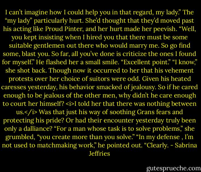 I can’t imagine how I could help you in that regard, my lady.”<br />The “my lady” particularly hurt. She’d thought that they’d moved past his acting like Proud Pinter, and her hurt made her peevish. “Well, you kept insisting when I hired you that there must be some suitable gentlemen out there who would marry me. So go find some, blast you. So far, all you’ve done is criticize the ones I found for myself.”<br />He flashed her a small smile. “Excellent point.”<br />“I know,” she shot back.<br />Though now it occurred to her that his vehement protests over her choice of suitors were odd. Given his heated caresses yesterday, his behavior smacked of jealousy. So if he cared enough to be jealous of the other men, why didn’t he care enough to court her himself?<br /><i>I told her that there was nothing between us.</i><br />Was that just his way of soothing Grans fears and protecting his pride? Or had their encounter yesterday truly been only a dalliance?<br />“For a man whose task is to solve problems,” she grumbled, “you create more than you solve.”<br />“In my defense , I’m not used to matchmaking work,” he pointed out.<br />“Clearly. - Sabrina Jeffries