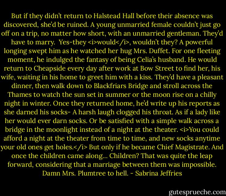 But if they didn’t return to Halstead Hall before their absence was discovered, she’d be ruined. A young unmarried female couldn’t just go off on a trip, no matter how short, with an unmarried gentleman. They’d have to marry. <br />Yes-they <i>would</i>, wouldn’t they?<br />A powerful longing swept him as he watched her hug Mrs. Duffet. For one fleeting moment, he indulged the fantasy of being Celia’s husband.<br />He would return to Cheapside every day after work at Bow Street to find her, his wife, waiting in his home to greet him with a kiss. They’d have a pleasant dinner, then walk down to Blackfriars Bridge and stroll across the Thames to watch the sun set in summer or the moon rise on a chilly night in winter.<br />Once they returned home, he’d write up his reports as she darned his socks-<br />A harsh laugh clogged his throat. As if a lady like her would ever darn socks. Or be satisfied with a simple walk across a bridge in the moonlight instead of a night at the theater.<br /><i>You could afford a night at the theater from time to time, and new socks anytime your old ones get holes.</i><br />But only if he became Chief Magistrate. And once the children came along…<br />Children? That was quite the leap forward, considering that a marriage between them was impossible. Damn Mrs. Plumtree to hell. - Sabrina Jeffries