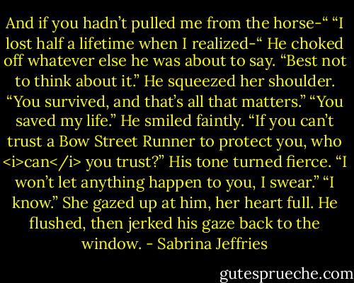 And if you hadn’t pulled me from the horse-“<br />“I lost half a lifetime when I realized-“ He choked off whatever else he was about to say. “Best not to think about it.” He squeezed her shoulder. “You survived, and that’s all that matters.”<br />“You saved my life.”<br />He smiled faintly. “If you can’t trust a Bow Street Runner to protect you, who <i>can</i> you trust?” His tone turned fierce. “I won’t let anything happen to you, I swear.”<br />“I know.” She gazed up at him, her heart full.<br />He flushed, then jerked his gaze back to the window. - Sabrina Jeffries