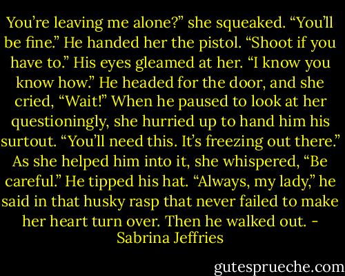You’re leaving me alone?” she squeaked.<br />“You’ll be fine.” He handed her the pistol. “Shoot if you have to.” His eyes gleamed at her. “I know you know how.”<br />He headed for the door, and she cried, “Wait!”<br />When he paused to look at her questioningly, she hurried up to hand him his surtout. “You’ll need this. It’s freezing out there.” As she helped him into it, she whispered, “Be careful.”<br />He tipped his hat. “Always, my lady,” he said in that husky rasp that never failed to make her heart turn over. Then he walked out. - Sabrina Jeffries