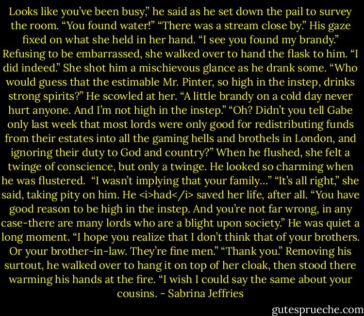 Looks like you’ve been busy,” he said as he set down the pail to survey the room.<br />“You found water!”<br />“There was a stream close by.” His gaze fixed on what she held in her hand. “I see you found my brandy.”<br />Refusing to be embarrassed, she walked over to hand the flask to him. “I did indeed.” She shot him a mischievous glance as he drank some. “Who would guess that the estimable Mr. Pinter, so high in the instep, drinks strong spirits?”<br />He scowled at her. “A little brandy on a cold day never hurt anyone. And I’m not high in the instep.”<br />“Oh? Didn’t you tell Gabe only last week that most lords were only good for redistributing funds from their estates into all the gaming hells and brothels in London, and ignoring their duty to God and country?”<br />When he flushed, she felt a twinge of conscience, but only a twinge. He looked so charming when he was flustered. <br />“I wasn’t implying that your family…”<br />“It’s all right,” she said, taking pity on him. He <i>had</i> saved her life, after all. “You have good reason to be high in the instep. And you’re not far wrong, in any case-there are many lords who are a blight upon society.”<br />He was quiet a long moment. “I hope you realize that I don’t think that of your brothers. Or your brother-in-law. They’re fine men.”<br />“Thank you.”<br />Removing his surtout, he walked over to hang it on top of her cloak, then stood there warming his hands at the fire. “I wish I could say the same about your cousins. - Sabrina Jeffries