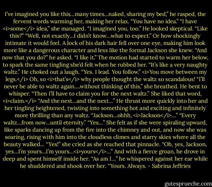 I’ve imagined you like this…many times…naked, sharing my bed,” he rasped, the fervent words warming her, making her relax. “You have no idea.”<br />“I have <i>some</i> idea,” she managed. “I imagined you, too.”<br />He looked skeptical. “Like this?”<br />“Well, not exactly…I didn’t know…what to expect.” Or how shockingly intimate it would feel.<br />A lock of his dark hair fell over one eye, making him look more like a dangerous character and less like the formal Jackson she knew.<br />“And now that you do?” he asked.<br />“I like it.” The motion had started to warm her below, to spark the same tingling she’d felt when he rubbed her. “It’s like a very naughty waltz.”<br />He choked out a laugh. “Yes. I lead. You follow.”<br /><i>You move between my legs.</i><br />Oh, so <i>that’s</i> why people thought the waltz so scandalous! “I’ll never be able to waltz again….without thinking of this,” she breathed.<br />He bent to whisper. “Then I’ll have to claim you for the next waltz.”<br />She liked that word, <i>claim.</i><br />“And the next…and the next…” He thrust more quickly into her and her tingling heightened, twisting into something hot and exciting and infinitely more thrilling than any waltz.<br />“Jackson…ohhh, <i>Jackson</i>…”<br />“Every waltz…from now…until eternity.”<br />“Yes…” She felt as if she were spiraling upward, like sparks dancing up from the fire into the chimney and out, and now she was soaring, rising with him into the cloudless climes and starry skies where all the beauty walked…<br />“Yes!” she cried as she reached that pinnacle. “Oh, yes, Jackson, yes…I’m yours…I’m yours…<i>yours</i>…”<br />And with a fierce groan, he drove in deep and spent himself inside her. “As am I…” he whispered against her ear while he shuddered and shook over her. “Yours. Always. - Sabrina Jeffries