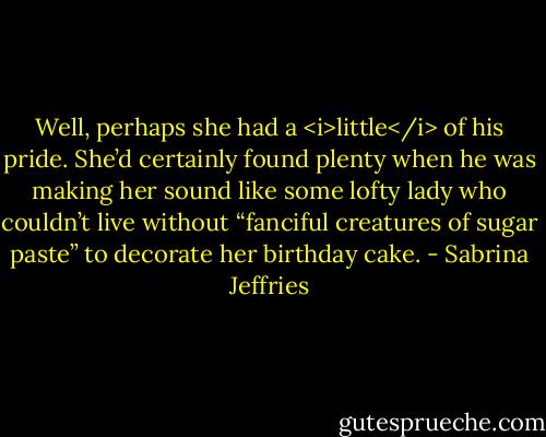 Well, perhaps she had a <i>little</i> of his pride. She’d certainly found plenty when he was making her sound like some lofty lady who couldn’t live without “fanciful creatures of sugar paste” to decorate her birthday cake. - Sabrina Jeffries