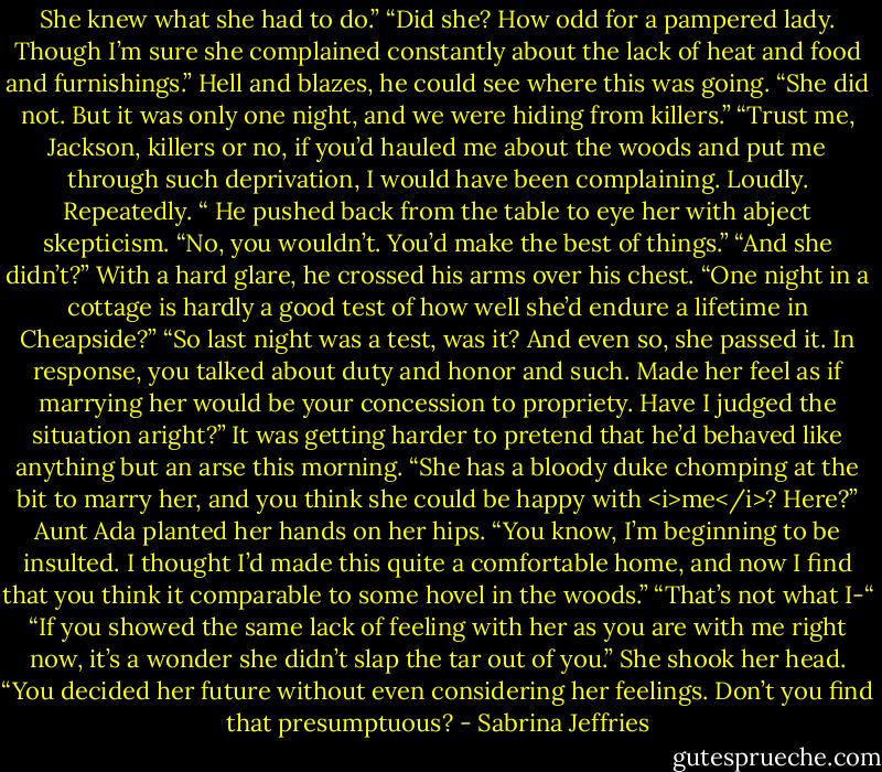 She knew what she had to do.”<br />“Did she? How odd for a pampered lady. Though I’m sure she complained constantly about the lack of heat and food and furnishings.”<br />Hell and blazes, he could see where this was going. “She did not. But it was only one night, and we were hiding from killers.”<br />“Trust me, Jackson, killers or no, if you’d hauled me about the woods and put me through such deprivation, I would have been complaining. Loudly. Repeatedly. “<br />He pushed back from the table to eye her with abject skepticism. “No, you wouldn’t. You’d make the best of things.”<br />“And she didn’t?”<br />With a hard glare, he crossed his arms over his chest. “One night in a cottage is hardly a good test of how well she’d endure a lifetime in Cheapside?”<br />“So last night was a test, was it? And even so, she passed it. In response, you talked about duty and honor and such. Made her feel as if marrying her would be your concession to propriety. Have I judged the situation aright?”<br />It was getting harder to pretend that he’d behaved like anything but an arse this morning. “She has a bloody duke chomping at the bit to marry her, and you think she could be happy with <i>me</i>? Here?”<br />Aunt Ada planted her hands on her hips. “You know, I’m beginning to be insulted. I thought I’d made this quite a comfortable home, and now I find that you think it comparable to some hovel in the woods.”<br />“That’s not what I-“<br />“If you showed the same lack of feeling with her as you are with me right now, it’s a wonder she didn’t slap the tar out of you.” She shook her head. “You decided her future without even considering her feelings. Don’t you find that presumptuous? - Sabrina Jeffries