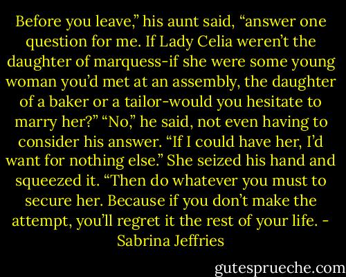 Before you leave,” his aunt said, “answer one question for me. If Lady Celia weren’t the daughter of marquess-if she were some young woman you’d met at an assembly, the daughter of a baker or a tailor-would you hesitate to marry her?”<br />“No,” he said, not even having to consider his answer. “If I could have her, I’d want for nothing else.”<br />She seized his hand and squeezed it. “Then do whatever you must to secure her. Because if you don’t make the attempt, you’ll regret it the rest of your life. - Sabrina Jeffries