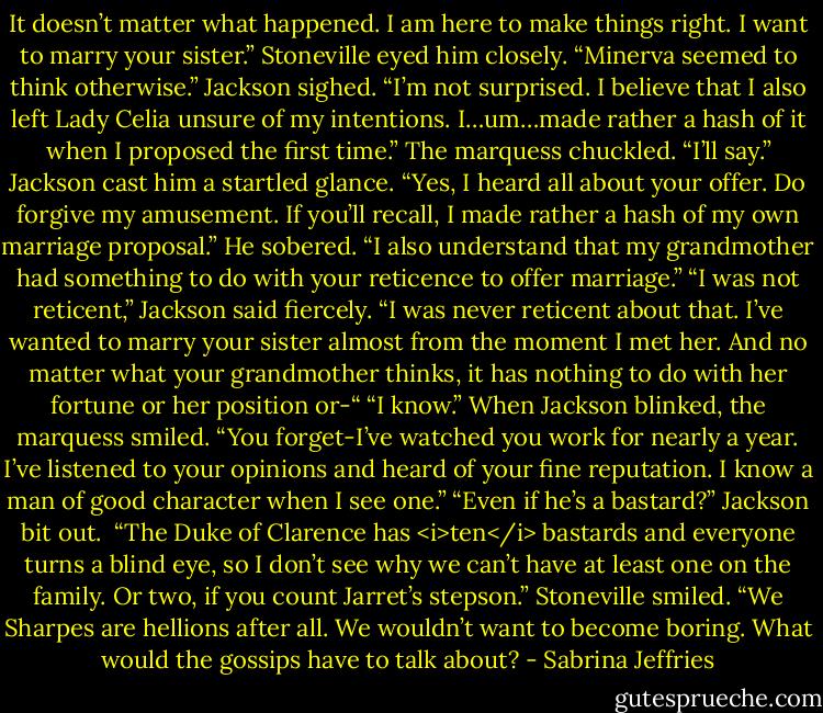 It doesn’t matter what happened. I am here to make things right. I want to marry your sister.”<br />Stoneville eyed him closely. “Minerva seemed to think otherwise.”<br />Jackson sighed. “I’m not surprised. I believe that I also left Lady Celia unsure of my intentions. I…um…made rather a hash of it when I proposed the first time.”<br />The marquess chuckled. “I’ll say.”<br />Jackson cast him a startled glance.<br />“Yes, I heard all about your offer. Do forgive my amusement. If you’ll recall, I made rather a hash of my own marriage proposal.” He sobered. “I also understand that my grandmother had something to do with your reticence to offer marriage.”<br />“I was not reticent,” Jackson said fiercely. “I was never reticent about that. I’ve wanted to marry your sister almost from the moment I met her. And no matter what your grandmother thinks, it has nothing to do with her fortune or her position or-“<br />“I know.” When Jackson blinked, the marquess smiled. “You forget-I’ve watched you work for nearly a year. I’ve listened to your opinions and heard of your fine reputation. I know a man of good character when I see one.”<br />“Even if he’s a bastard?” Jackson bit out. <br />“The Duke of Clarence has <i>ten</i> bastards and everyone turns a blind eye, so I don’t see why we can’t have at least one on the family. Or two, if you count Jarret’s stepson.” Stoneville smiled. “We Sharpes are hellions after all. We wouldn’t want to become boring. What would the gossips have to talk about? - Sabrina Jeffries