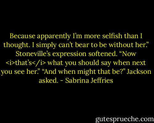 Because apparently I’m more selfish than I thought. I simply can’t bear to be without her.”<br />Stoneville’s expression softened. “Now <i>that’s</i> what you should say when next you see her.”<br />“And when might that be?” Jackson asked. - Sabrina Jeffries