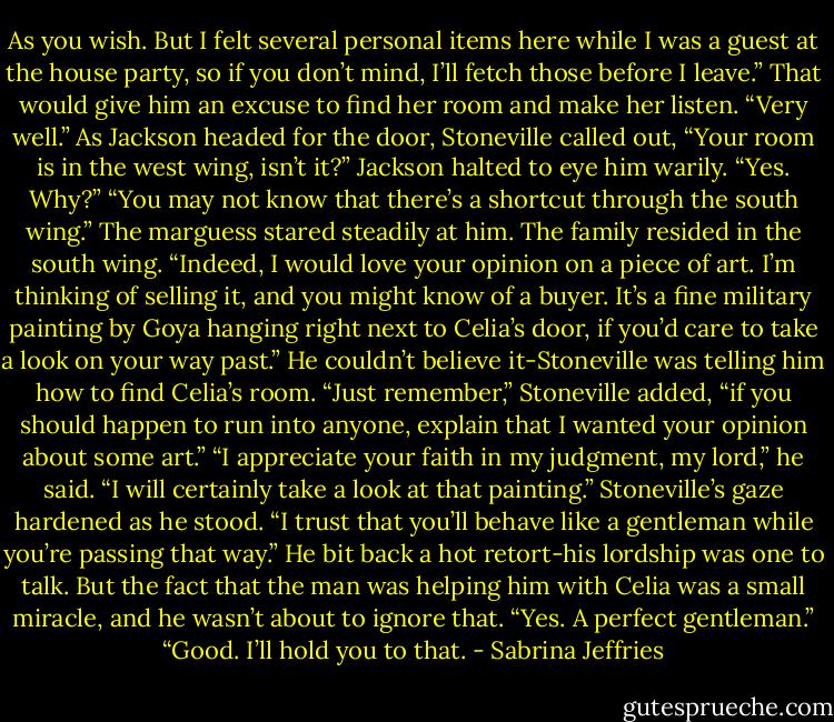 As you wish. But I felt several personal items here while I was a guest at the house party, so if you don’t mind, I’ll fetch those before I leave.” That would give him an excuse to find her room and make her listen.<br />“Very well.” As Jackson headed for the door, Stoneville called out, “Your room is in the west wing, isn’t it?”<br />Jackson halted to eye him warily. “Yes. Why?”<br />“You may not know that there’s a shortcut through the south wing.” The marguess stared steadily at him. The family resided in the south wing. “Indeed, I would love your opinion on a piece of art. I’m thinking of selling it, and you might know of a buyer. It’s a fine military painting by Goya hanging right next to Celia’s door, if you’d care to take a look on your way past.”<br />He couldn’t believe it-Stoneville was telling him how to find Celia’s room.<br />“Just remember,” Stoneville added, “if you should happen to run into anyone, explain that I wanted your opinion about some art.”<br />“I appreciate your faith in my judgment, my lord,” he said. “I will certainly take a look at that painting.”<br />Stoneville’s gaze hardened as he stood. “I trust that you’ll behave like a gentleman while you’re passing that way.”<br />He bit back a hot retort-his lordship was one to talk. But the fact that the man was helping him with Celia was a small miracle, and he wasn’t about to ignore that. “Yes. A perfect gentleman.”<br />“Good. I’ll hold you to that. - Sabrina Jeffries